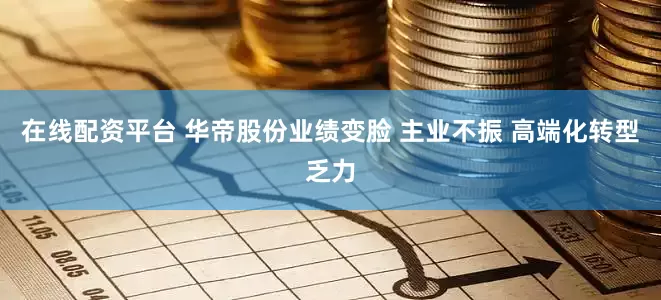 在线配资平台 华帝股份业绩变脸 主业不振 高端化转型乏力