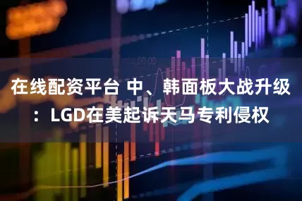 在线配资平台 中、韩面板大战升级：LGD在美起诉天马专利侵权