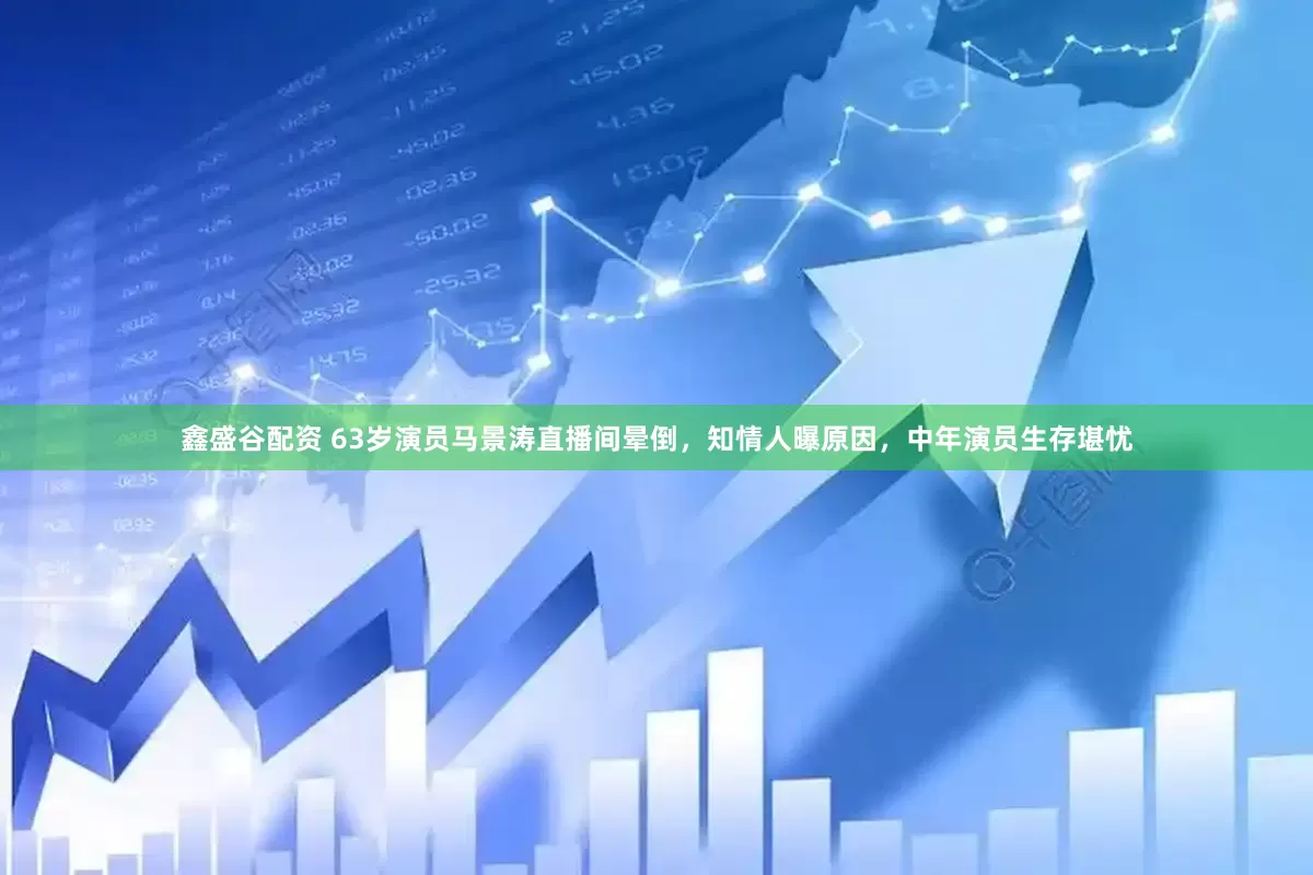 鑫盛谷配资 63岁演员马景涛直播间晕倒，知情人曝原因，中年演员生存堪忧
