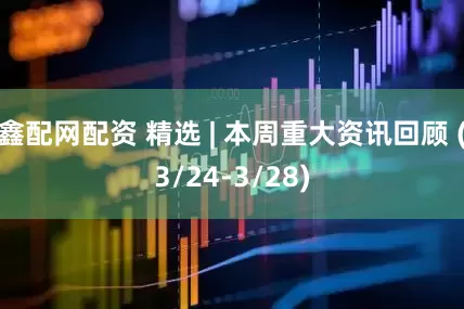 鑫配网配资 精选 | 本周重大资讯回顾 (3/24-3/28)