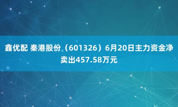 鑫优配 秦港股份（601326）6月20日主力资金净卖出457.58万元