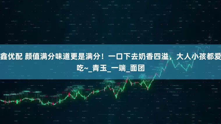 鑫优配 颜值满分味道更是满分！一口下去奶香四溢，大人小孩都爱吃~_青玉_一端_面团