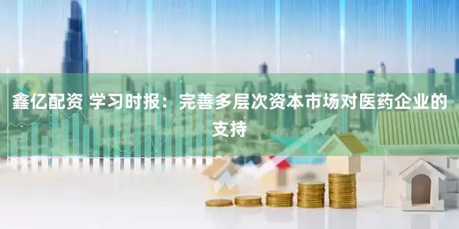 鑫亿配资 学习时报：完善多层次资本市场对医药企业的支持