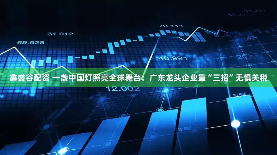 鑫盛谷配资 一盏中国灯照亮全球舞台：广东龙头企业靠“三招”无惧关税