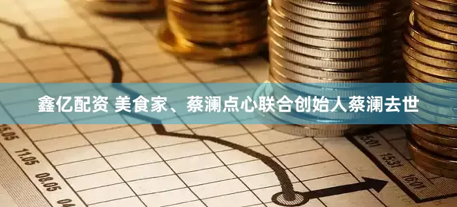 鑫亿配资 美食家、蔡澜点心联合创始人蔡澜去世