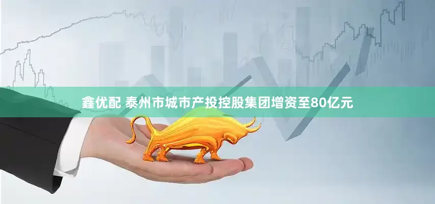鑫优配 泰州市城市产投控股集团增资至80亿元