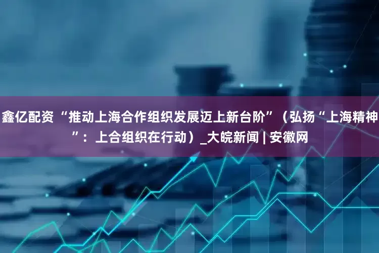 鑫亿配资 “推动上海合作组织发展迈上新台阶”（弘扬“上海精神”：上合组织在行动）_大皖新闻 | 安徽网