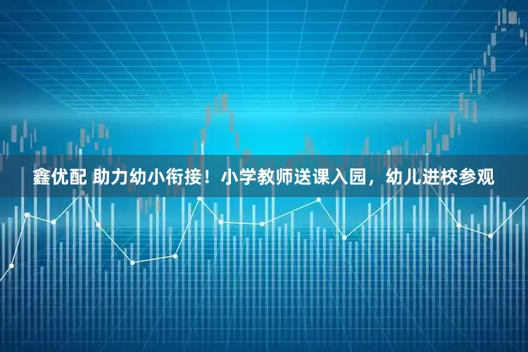 鑫优配 助力幼小衔接！小学教师送课入园，幼儿进校参观