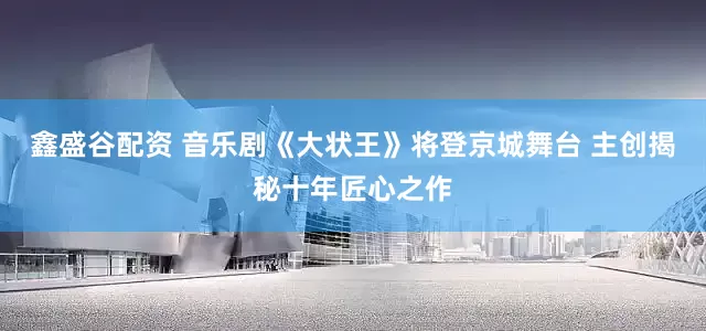 鑫盛谷配资 音乐剧《大状王》将登京城舞台 主创揭秘十年匠心之作