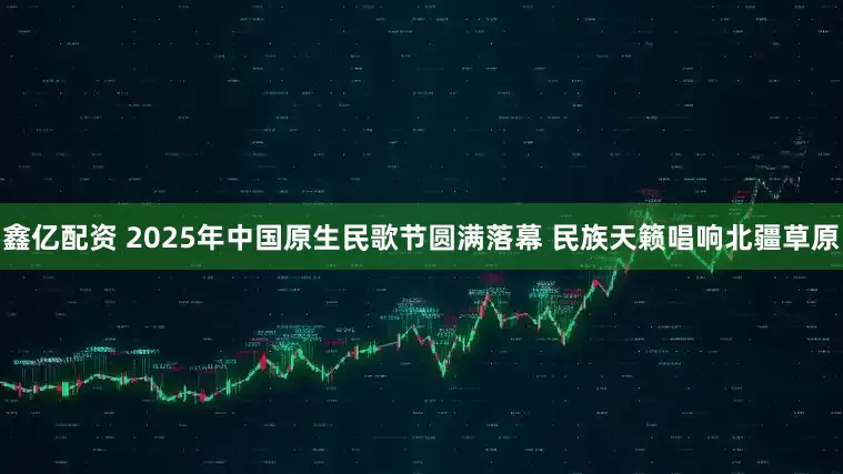 鑫亿配资 2025年中国原生民歌节圆满落幕 民族天籁唱响北疆草原