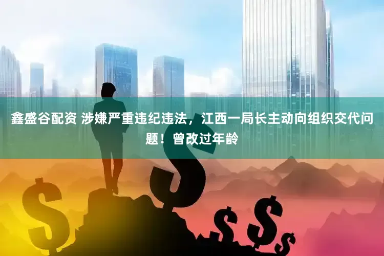鑫盛谷配资 涉嫌严重违纪违法，江西一局长主动向组织交代问题！曾改过年龄
