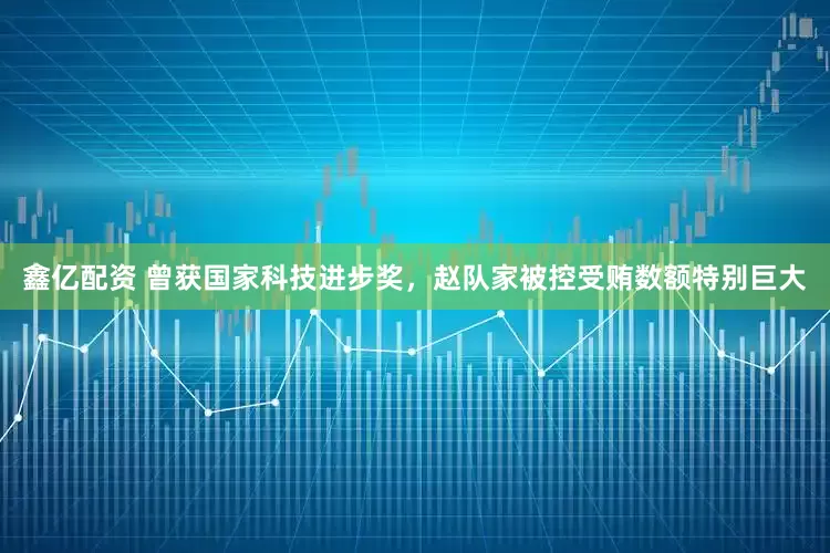 鑫亿配资 曾获国家科技进步奖，赵队家被控受贿数额特别巨大