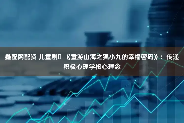 鑫配网配资 儿童剧​《童游山海之狐小九的幸福密码》：传递积极心理学核心理念