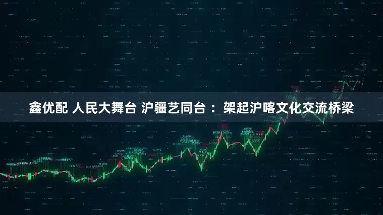 鑫优配 人民大舞台 沪疆艺同台 ：架起沪喀文化交流桥梁