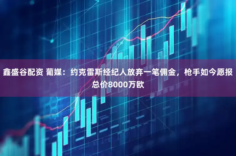 鑫盛谷配资 葡媒：约克雷斯经纪人放弃一笔佣金，枪手如今愿报总价8000万欧
