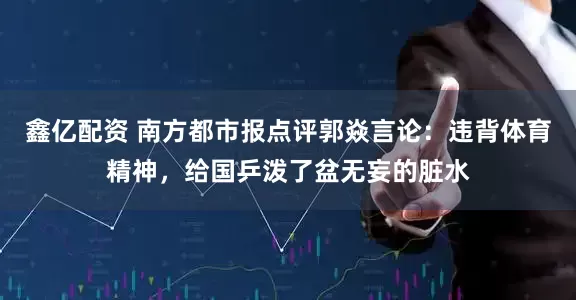鑫亿配资 南方都市报点评郭焱言论：违背体育精神，给国乒泼了盆无妄的脏水