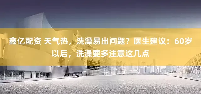 鑫亿配资 天气热，洗澡易出问题？医生建议：60岁以后，洗澡要多注意这几点