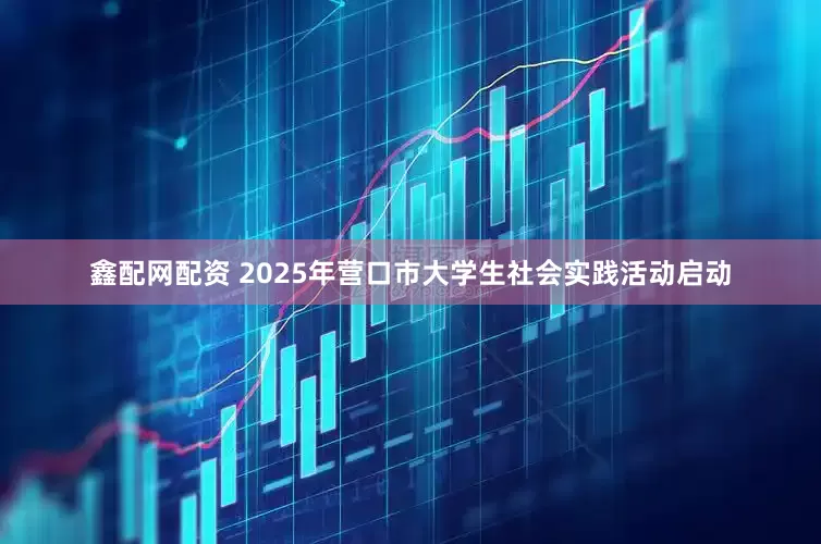 鑫配网配资 2025年营口市大学生社会实践活动启动
