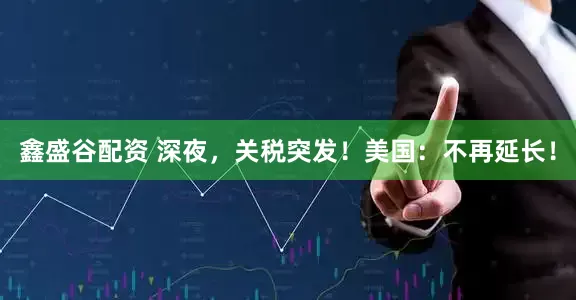 鑫盛谷配资 深夜，关税突发！美国：不再延长！