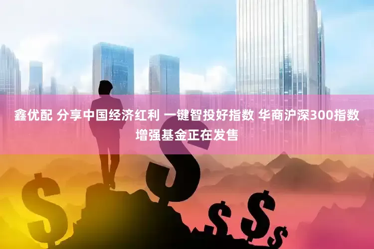 鑫优配 分享中国经济红利 一键智投好指数 华商沪深300指数增强基金正在发售
