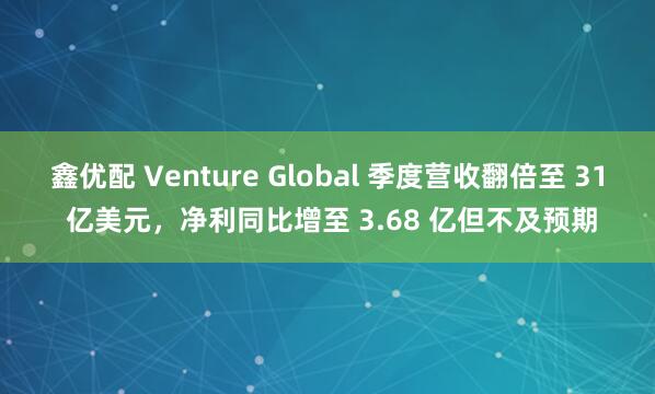 鑫优配 Venture Global 季度营收翻倍至 31 亿美元，净利同比增至 3.68 亿但不及预期
