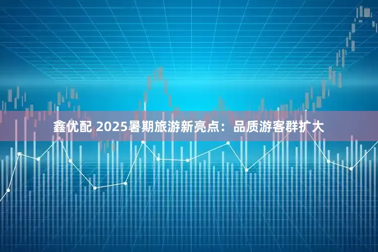鑫优配 2025暑期旅游新亮点：品质游客群扩大