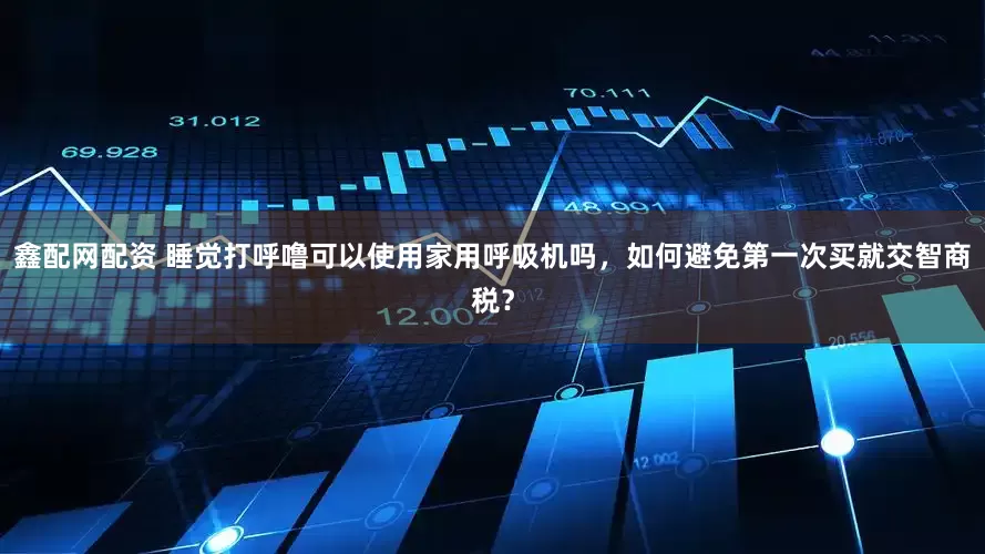 鑫配网配资 睡觉打呼噜可以使用家用呼吸机吗，如何避免第一次买就交智商税？