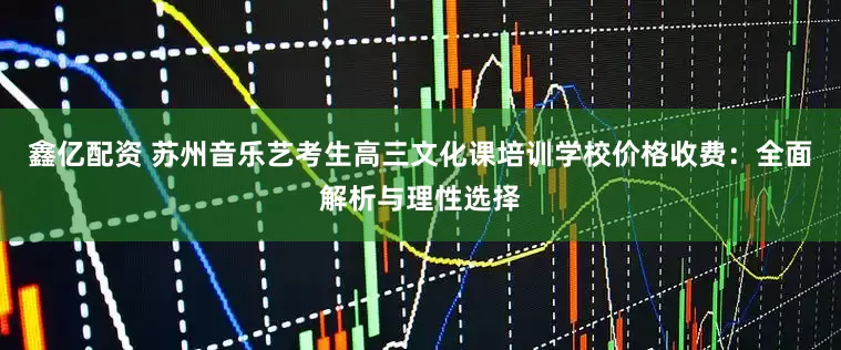 鑫亿配资 苏州音乐艺考生高三文化课培训学校价格收费：全面解析与理性选择