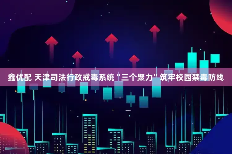 鑫优配 天津司法行政戒毒系统“三个聚力”筑牢校园禁毒防线