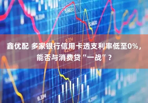鑫优配 多家银行信用卡透支利率低至0%，能否与消费贷“一战”？