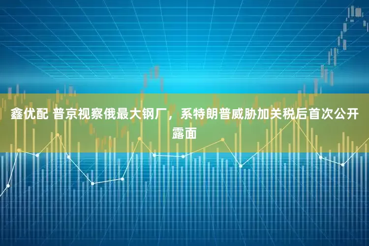 鑫优配 普京视察俄最大钢厂，系特朗普威胁加关税后首次公开露面