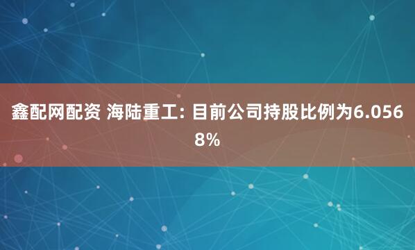 鑫配网配资 海陆重工: 目前公司持股比例为6.0568%
