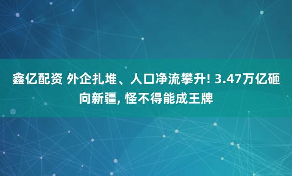 鑫亿配资 外企扎堆、人口净流攀升! 3.47万亿砸向新疆, 怪不得能成王牌