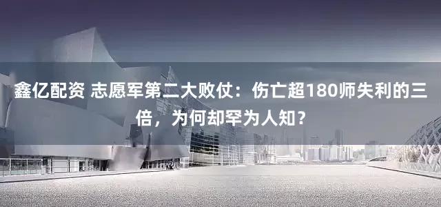 鑫亿配资 志愿军第二大败仗：伤亡超180师失利的三倍，为何却罕为人知？