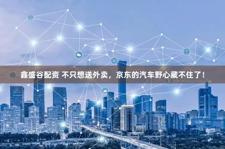 鑫盛谷配资 不只想送外卖，京东的汽车野心藏不住了！