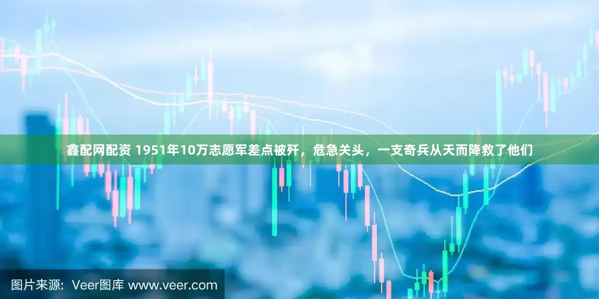 鑫配网配资 1951年10万志愿军差点被歼，危急关头，一支奇兵从天而降救了他们