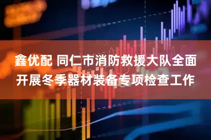 鑫优配 同仁市消防救援大队全面开展冬季器材装备专项检查工作