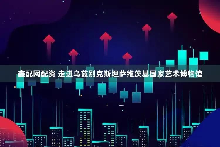鑫配网配资 走进乌兹别克斯坦萨维茨基国家艺术博物馆